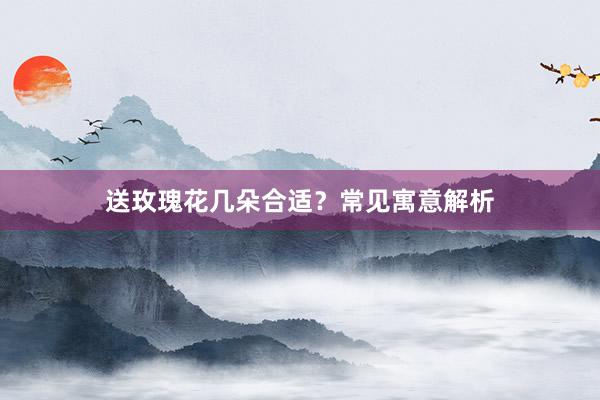 送玫瑰花几朵合适？常见寓意解析
